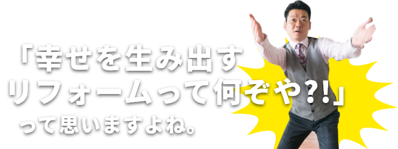 「幸せを生み出すリフォームって何ぞや?!」って思いますよね。