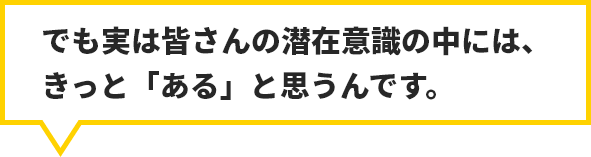 でも実は皆さんの潜在意識の中には、きっと「ある」と思うんです。