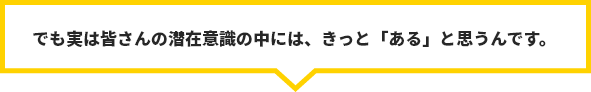 でも実は皆さんの潜在意識の中には、きっと「ある」と思うんです。