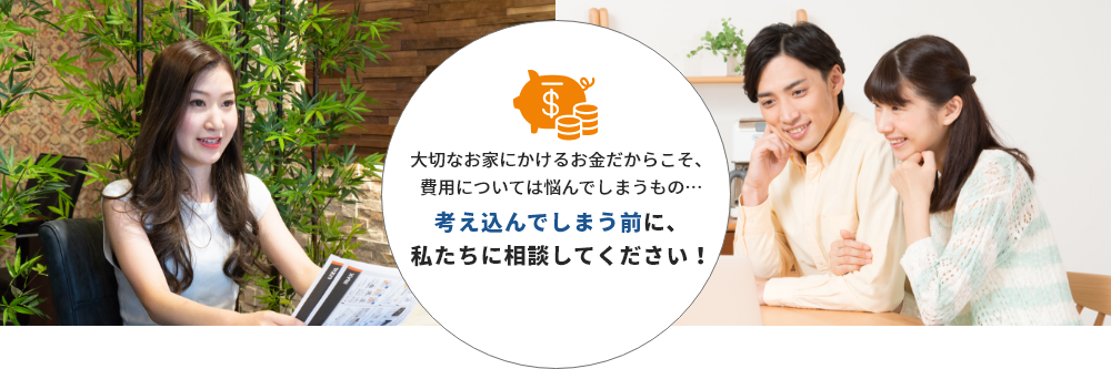 大切なお家にかけるお金だからこそ、費用については悩んでしまうもの…考え込んでしまう前に、私たちに相談してください！