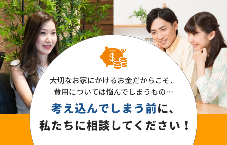 大切なお家にかけるお金だからこそ、費用については悩んでしまうもの…考え込んでしまう前に、私たちに相談してください！