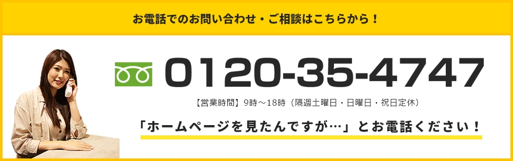 お電話でのお問い合わせ・ご相談はこちらから！ 0120-35-4747 【営業時間】9：00～19：00（日・祝日定休）「ホームページを見たんですが…」とお電話ください！