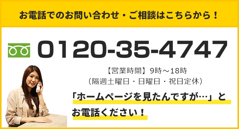 お電話でのお問い合わせ・ご相談はこちらから！ 0120-35-4747 【営業時間】9：00～19：00（日・祝日定休）「ホームページを見たんですが…」とお電話ください！