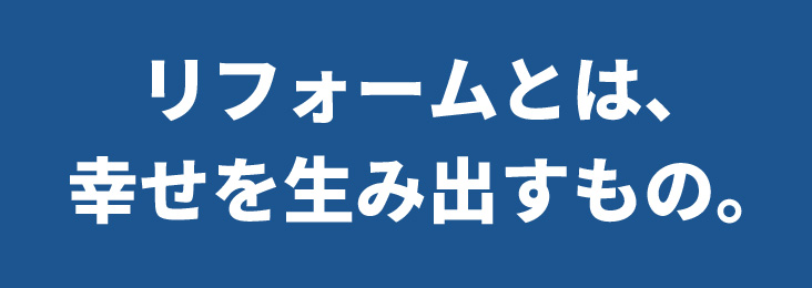 リフォームとは、幸せを生み出すもの。