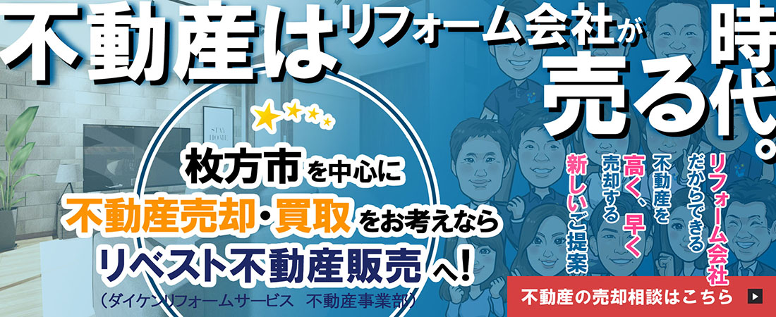 不動産はリフォーム会社が売る時代 枚方市を中心に不動産売却・買取をお考えなら リベスト不動産販売へ！（ダイケンリフォームサービス 不動産事業部）「リフォーム会社だからできる」「不動産を高く、早く売却する」「新しいご提案」不動産の売却相談はこちら