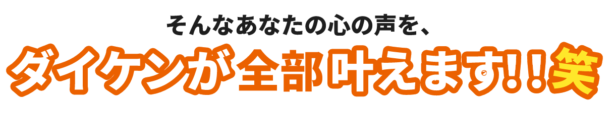 そんなあなたの心の声を、ダイケンが全部叶えます!!笑