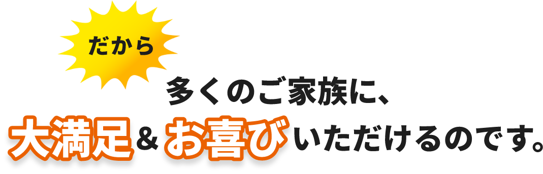 だから　多くのご家族に、大満足＆お喜びいただけるのです。