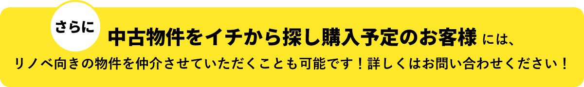 さらに　中古物件をイチから探し購入予定のお客様には、リノベ向きの物件を仲介させていただくことも可能です！詳しくはお問い合わせください！