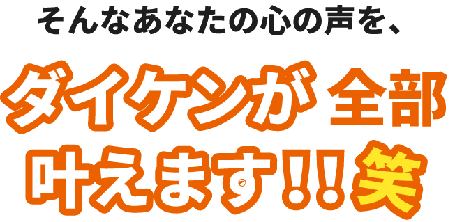 そんなあなたの心の声を、ダイケンが全部叶えます!!笑