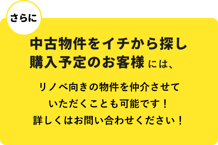 さらに　中古物件をイチから探し購入予定のお客様には、リノベ向きの物件を仲介させていただくことも可能です！詳しくはお問い合わせください！