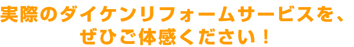 実際のダイケンリフォームサービスを、ぜひご体感ください！