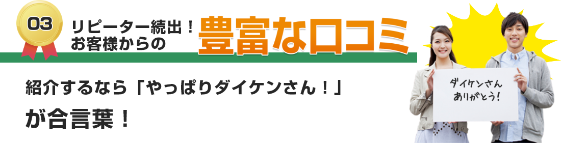 リピーター続出！お客様からの豊富な口コミ 紹介するなら「やっぱりダイケンさん！」が合言葉！