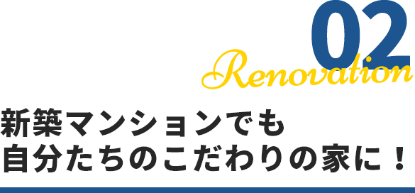 02 Renovation 新築マンションでも自分たちのこだわりの家に！