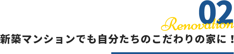 02 Renovation 新築マンションでも自分たちのこだわりの家に！
